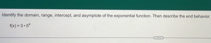 Identify the domain, range, intercept, and asymptote of the exponential function. Then describe the end behavior.
f(x)=3· 5^x