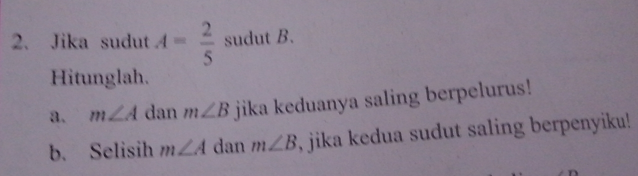 Jika sudut A= 2/5  sudut B. 
Hitunglah. 
a. m∠ A dan m∠ B jika keduanya saling berpelurus! 
b. Selisih m∠ A dan m∠ B , jika kedua sudut saling berpenyiku!