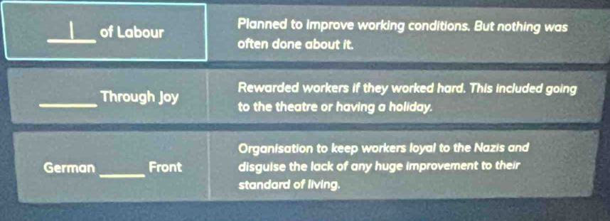 Planned to improve working conditions. But nothing was 
_of Labour often done about it. 
Rewarded workers if they worked hard. This included going 
_Through Joy to the theatre or having a holiday. 
Organisation to keep workers loyal to the Nazis and 
_ 
German Front disguise the lack of any huge improvement to their 
standard of living.