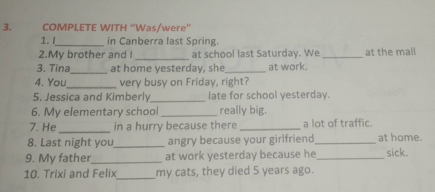 COMPLETE WITH “Was/were” 
1. I_ in Canberra last Spring. 
2.My brother and I _at school last Saturday. We _at the mall 
3. Tina_ at home yesterday, she_ at work. 
4. You_ very busy on Friday, right? 
5. Jessica and Kimberly_ late for school yesterday. 
6. My elementary school _really big. 
7. He _in a hurry because there _a lot of traffic. 
8. Last night you_ angry because your girlfriend_ 
at home. 
9. My father_ at work yesterday because he_ sick. 
10. Trixi and Felix_ my cats, they died 5 years ago.