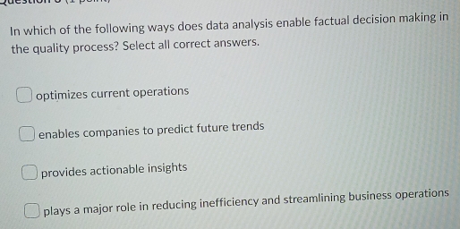 In which of the following ways does data analysis enable factual decision making in
the quality process? Select all correct answers.
optimizes current operations
enables companies to predict future trends
provides actionable insights
plays a major role in reducing inefficiency and streamlining business operations