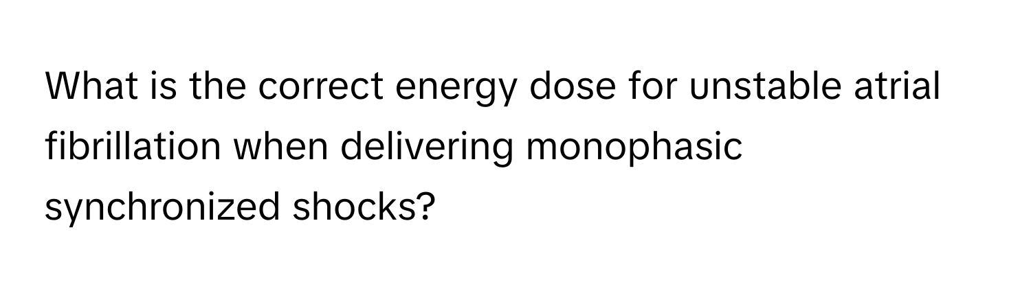 What is the correct energy dose for unstable atrial fibrillation when delivering monophasic synchronized shocks?