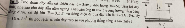 Ấu 3. Treo đoạn dây dẫn có chiều dài ell =5cm , khối lượng m=5g bằng hai dây
ảnh, nhẹ sao cho dây dẫn nằm ngang. Biết cảm ứng từ của từ trường hướng thẳng đứng
lổng dưới, có độ lớn B=0,5T và dòng điện đi qua dây dẫn là I=2A. Nếu lấ
=10m/s^2 thì góc lệch α của dây treo so với phương thẳng đứng là bao nhiêu ?