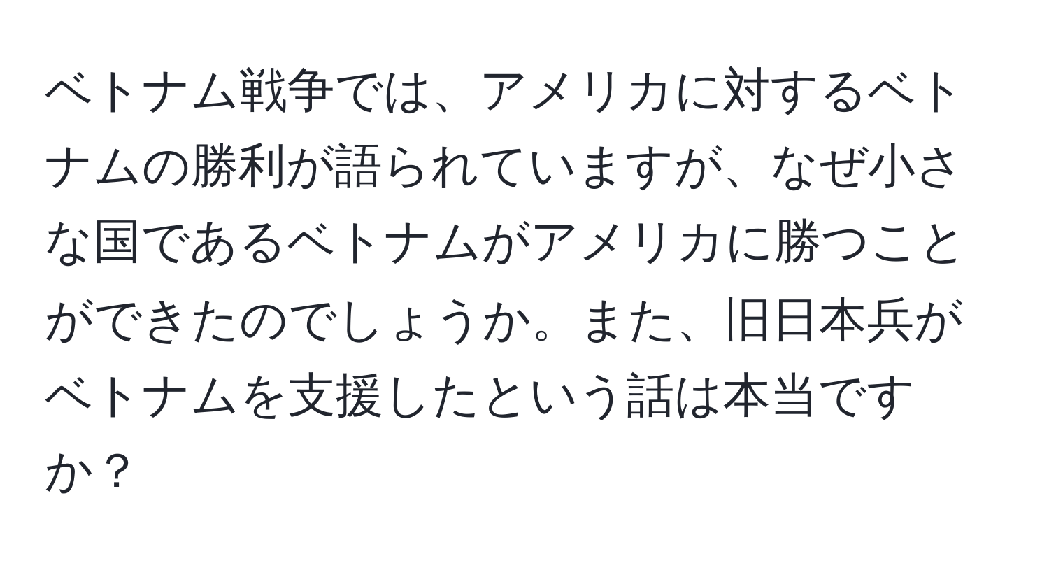 ベトナム戦争では、アメリカに対するベトナムの勝利が語られていますが、なぜ小さな国であるベトナムがアメリカに勝つことができたのでしょうか。また、旧日本兵がベトナムを支援したという話は本当ですか？