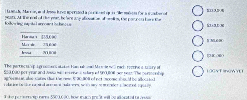 Hannah, Marnie, and Jessa have operated a partnership as filmmakers for a number of $320,000
years. At the end of the year, before any allocation of profits, the partners have the
following capital account balances: $280,000
$165,000
$310,000
The partnership agreement states Hannah and Marnie will each receive a salary of
$50,000 per year and Jessa will receive a salary of $60,000 per year. The partnership I DON'T KNOWYET
agreement also states that the next $100,000 of net income should be allocated
relative to the capital account balances, with any remainder allocated equally.
If the partnership earns $500,000, how much profit will be allocated to Jessa?