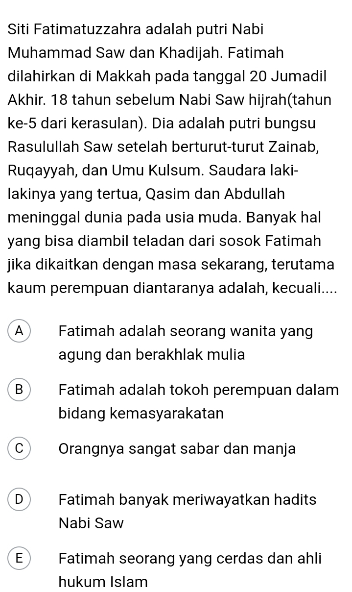 Siti Fatimatuzzahra adalah putri Nabi
Muhammad Saw dan Khadijah. Fatimah
dilahirkan di Makkah pada tanggal 20 Jumadil
Akhir. 18 tahun sebelum Nabi Saw hijrah(tahun
ke -5 dari kerasulan). Dia adalah putri bungsu
Rasulullah Saw setelah berturut-turut Zainab,
Ruqayyah, dan Umu Kulsum. Saudara Iaki-
lakinya yang tertua, Qasim dan Abdullah
meninggal dunia pada usia muda. Banyak hal
yang bisa diambil teladan dari sosok Fatimah
jika dikaitkan dengan masa sekarang, terutama
kaum perempuan diantaranya adalah, kecuali....
A Fatimah adalah seorang wanita yang
agung dan berakhlak mulia
B Fatimah adalah tokoh perempuan dalam
bidang kemasyarakatan
C Orangnya sangat sabar dan manja
D Fatimah banyak meriwayatkan hadits
Nabi Saw
E Fatimah seorang yang cerdas dan ahli
hukum Islam