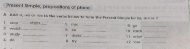 Present Simple, prepositions of place 
A Add -s, -es or -ies to the verbs below to form the Present Simple for he, she or if. 
1 stop __S rix _9 go_ 
2 watch _6 tie _10 catch_ 
3 study _7 dress _11 enjoy_ 
4 do _B try _12 lose_