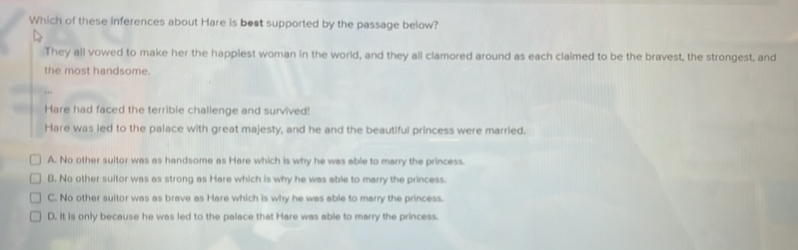 Which of these inferences about Hare is bost supported by the passage below?
They all vowed to make her the happiest woman in the world, and they all clamored around as each claimed to be the bravest, the strongest, and
the most handsome.
Hare had faced the terrible challenge and survived!
Hare was led to the palace with great majesty, and he and the beautiful princess were married.
A. No other suitor was as handsome as Hare which is why he was able to marry the princess.
B. No other suitor was as strong as Hare which is why he was able to marry the princess.
C. No other suitor was as brave as Hare which is why he was able to marry the princess.
D. It is only because he was led to the palace that Hare was able to marry the princess.