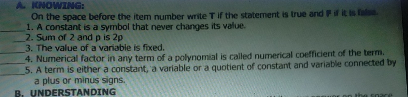 KNOWING: 
On the space before the item number write T if the statement is true and IF if it is false. 
_1. A constant is a symbol that never changes its value. 
_2. Sum of 2 and p is 2p
3. The value of a variable is fixed. 
_4. Numerical factor in any term of a polynomial is called numerical coefficient of the term. 
_ 
_5. A term is either a constant, a variable or a quotient of constant and variable connected by 
a plus or minus signs. 
B.UNDERSTANDING