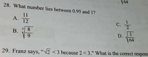 sqrt(64)
28. What number lies between 0.95 and 1?
A.  11/12 
C.  1/2 
B. sqrt[3](frac 8)9
D. sqrt(frac 1)64
29. Franz says, “ sqrt(2)<3</tex> because 2<3</tex> .” What is the correct respons