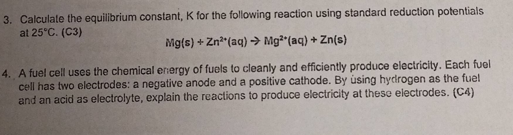 Calculate the equilibrium constant, K for the following reaction using standard reduction potentials 
at 25°C. (C3)
Mg(s)+Zn^(2+)(aq)to Mg^(2+)(aq)+Zn(s)
4. A fuel cell uses the chemical energy of fuels to cleanly and efficiently produce electricity. Each fuel 
cell has two electrodes: a negative anode and a positive cathode. By using hydrogen as the fuell 
and an acid as electrolyte, explain the reactions to produce electricity at these electrodes. (C4)