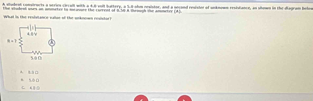 A student constructs a series circuit with a 4.0 volt battery, a 5.0 ohm resistor, and a second resister of unknown resistance, as shown in the diagram below
The student uses an ammeter to measure the current of 0.50 A through the ammeter (A).
What is the resistance value of the unknown resistor?
A. 8.0 Ω
B. 5.0 Ω
C. 4.0Ω