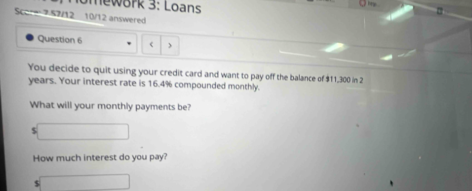 mework 3: Loans 
) htte . 
Score 7 57/12 10/12 answered 
Question 6 < > 
You decide to quit using your credit card and want to pay off the balance of $11,300 in 2
years. Your interest rate is 16.4% compounded monthly. 
What will your monthly payments be?
$
How much interest do you pay?
$