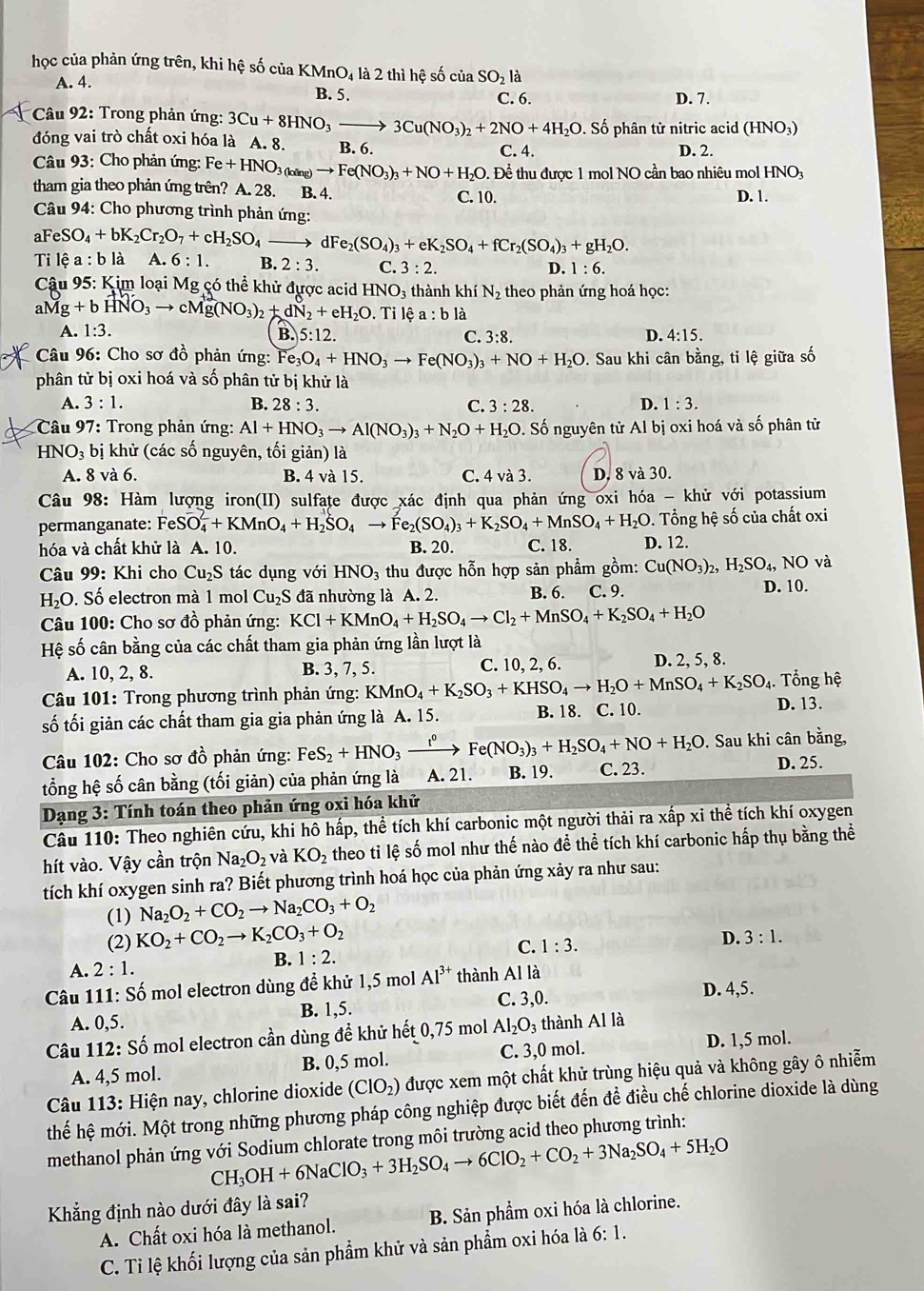 học của phản ứng trên, khi hệ số của KMnO₄ là 2 thì hệ số của SO_21 à
A. 4.
B. 5. C. 6. D. 7.
* Câu 92: Trong phản ứng: 3Cu+8HNO_3- 3Cu(NO_3)_2+2NO+4H_2O. Số phân tử nitric acid (HNO_3)
đóng vai trò chất oxi hóa là A. 8. B. 6.
Câu 93: Cho phản ứng: Fe+HNO_3(king)to Fe(NO_3)_3+NO+H_2O.De^(lambda) C. 4.
D. 2.
Để thu được 1 mol NO cần bao nhiêu mol HNO
tham gia theo phản ứng trên? A. 28. B. 4. C. 10. D. 1.
*  Câu 94: Cho phương trình phản ứng:
a FeSO_4+bK_2Cr_2O_7+cH_2SO_4to dI e_2(SO_4)_3+eK_2SO_4+fCr_2(SO_4)_3+gH_2O.
Ti lhat ea:blhat a A. 6:1. B. 2:3. C. 3:2. D. 1:6.
*  Câu 95: Kim loại Mg có thể khử được acid HNO_3 thành khí N_2 theo phản ứng hoá học:
aMg+bHNO_3to cMg(NO_3)_2+dN_2+eH_2O. Tỉ lệ a : b là
A. 1:3.
B. 5:12. C. 3:8. D. 4:15.
*  Câu 96: Cho sơ đồ phản ứng: Fe_3O_4+HNO_3to Fe(NO_3)_3+NO+H_2O. Sau khi cân bằng, ti lệ giữa số
phân tử bị oxi hoá và số phân tử bị khử là
A. 3:1. B. 28:3. C. 3:28. D. 1:3.
Câu 97: Trong phản ứng: Al+HNO_3to Al(NO_3)_3+N_2O+H_2O Đ. Số nguyên tử Al bị oxi hoá và số phân tử
HN O_3 bị khử (các số nguyên, tối giản) là
A. 8 và 6. B. 4 và 15. C. 4va3. D. 8 và 30.
Câu 98: Hàm lượng iron(II) sulfate được xác định qua phản ứng oxi hóa - khử với potassium
permanganate: Fe Svector O_4+KMnO_4+H_2SO_4to Fe_2(SO_4)_3+K_2SO_4+MnSO_4+H_2O. Tổng hệ số của chất oxi
hóa và chất khử là A. 10. B. 20. C. 18. D. 12.
Câu 99: Khi cho Cu_2S tác dụng với HNO_3 thu được hỗn hợp sản phẩm gồm: Cu(NO_3)_2,H_2SO_4,NO và
H_2O. Số electron mà 1 mol Cu_2S đã nhường là A. 2. B. 6. C. 9. D. 10.
* Câu 100: Cho sơ đồ phản ứng: KCl+KMnO_4+H_2SO_4to Cl_2+MnSO_4+K_2SO_4+H_2O
Hệ số cân bằng của các chất tham gia phản ứng lần lượt là
A. 10, 2, 8. B. 3, 7, 5. C. 10, 2, 6. D. 2, 5, 8.
Câu 101: Trong phương trình phản ứng: KMnO_4+K_2SO_3+KHSO_4to H_2O+MnSO_4+K_2SO_4. Tổng hệ
số tối giản các chất tham gia gia phản ứng là A. 15. B. 18. C. 10. D. 13.
* Câu 102: Cho sơ đồ phản ứng: FeS_2+HNO_3xrightarrow t^0Fe(NO_3)_3+H_2SO_4+NO+H_2O. Sau khi cân bằng,
tổng hệ số cân bằng (tối giản) của phản ứng là A. 21. B. 19. C. 23.
D. 25.
Dạng 3: Tính toán theo phản ứng oxi hóa khử
Câu 110: Theo nghiên cứu, khi hô hấp, thể tích khí carbonic một người thải ra xấp xi thể tích khí oxygen
hít vào. Vậy cần trộn Na_2O_2 và KO_2 theo tỉ lệ số mol như thế nào đề thể tích khí carbonic hấp thụ bằng thể
tích khí oxygen sinh ra? Biết phương trình hoá học của phản ứng xảy ra như sau:
(1) Na_2O_2+CO_2to Na_2CO_3+O_2
(2) KO_2+CO_2to K_2CO_3+O_2
C. 1:3.
D. 3:1.
B. 1:2.
A. 2:1.
Câu 111: Số mol electron dùng đề khử 1,5 mol Al^(3+) thành Alla
D. 4,5.
A. 0,5. B. 1,5. C. 3()
Câu 112: Số mol electron cần dùng đề khử hết 0,75 mol Al_2O_3 3 thành Al là
A. 4,5 mol. B. 0,5 mol. C. 3,0 mol. D. 1,5 mol.
* Câu 113: Hiện nay, chlorine dioxide (ClO_2) được xem một chất khử trùng hiệu quả và không gây ô nhiễm
thế hệ mới. Một trong những phương pháp công nghiệp được biết đến đề điều chế chlorine dioxide là dùng
methanol phản ứng với Sodium chlorate trong môi trường acid theo phương trình:
CH_3OH+6NaClO_3+3H_2SO_4to 6ClO_2+CO_2+3Na_2SO_4+5H_2O
Khẳng định nào dưới đây là sai?
A. Chất oxi hóa là methanol. B. Sản phẩm oxi hóa là chlorine.
C. Ti lệ khối lượng của sản phẩm khử và sản phẩm oxi hóa là 6:1.