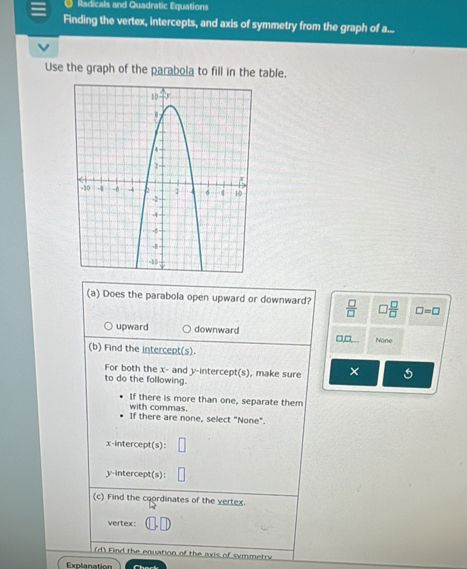 Radicals and Quadratic Equations
Finding the vertex, intercepts, and axis of symmetry from the graph of a...
Use the graph of the parabola to fill in the table.
(a) Does the parabola open upward or downward?  □ /□   □  □ /□   □ =□
upward downward
□ ,□ ,... None
(b) Find the intercept(s).
For both the x - and y-intercept(s), make sure ×
to do the following.
If there is more than one, separate them
with commas.
If there are none, select "None".
x-intercept(s):
y-intercept(s):
(c) Find the coordinates of the vertex.
vertex: (□ ,□ )
(d) Find the equation of the axis of symmetry
Explanation