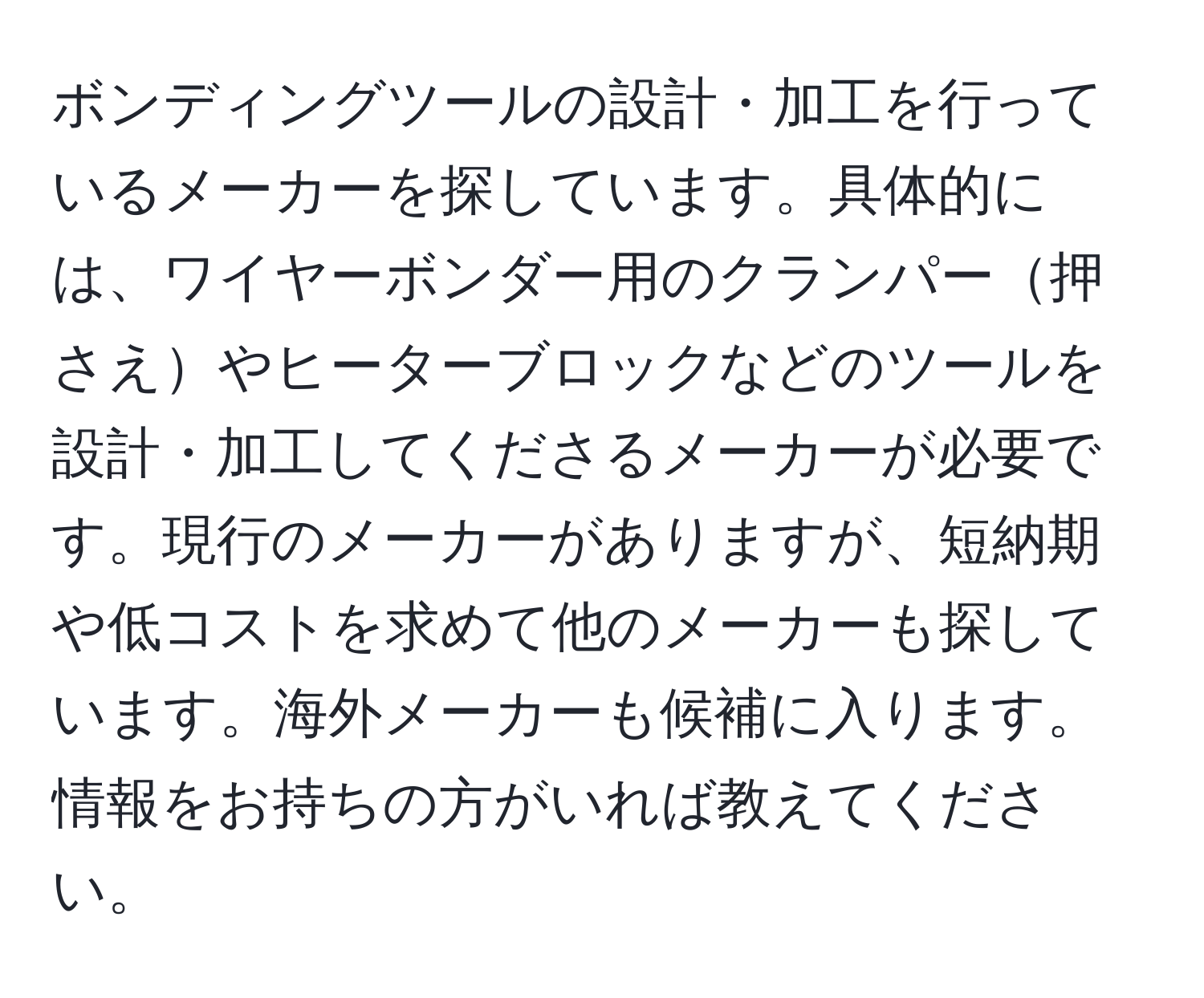 ボンディングツールの設計・加工を行っているメーカーを探しています。具体的には、ワイヤーボンダー用のクランパー押さえやヒーターブロックなどのツールを設計・加工してくださるメーカーが必要です。現行のメーカーがありますが、短納期や低コストを求めて他のメーカーも探しています。海外メーカーも候補に入ります。情報をお持ちの方がいれば教えてください。