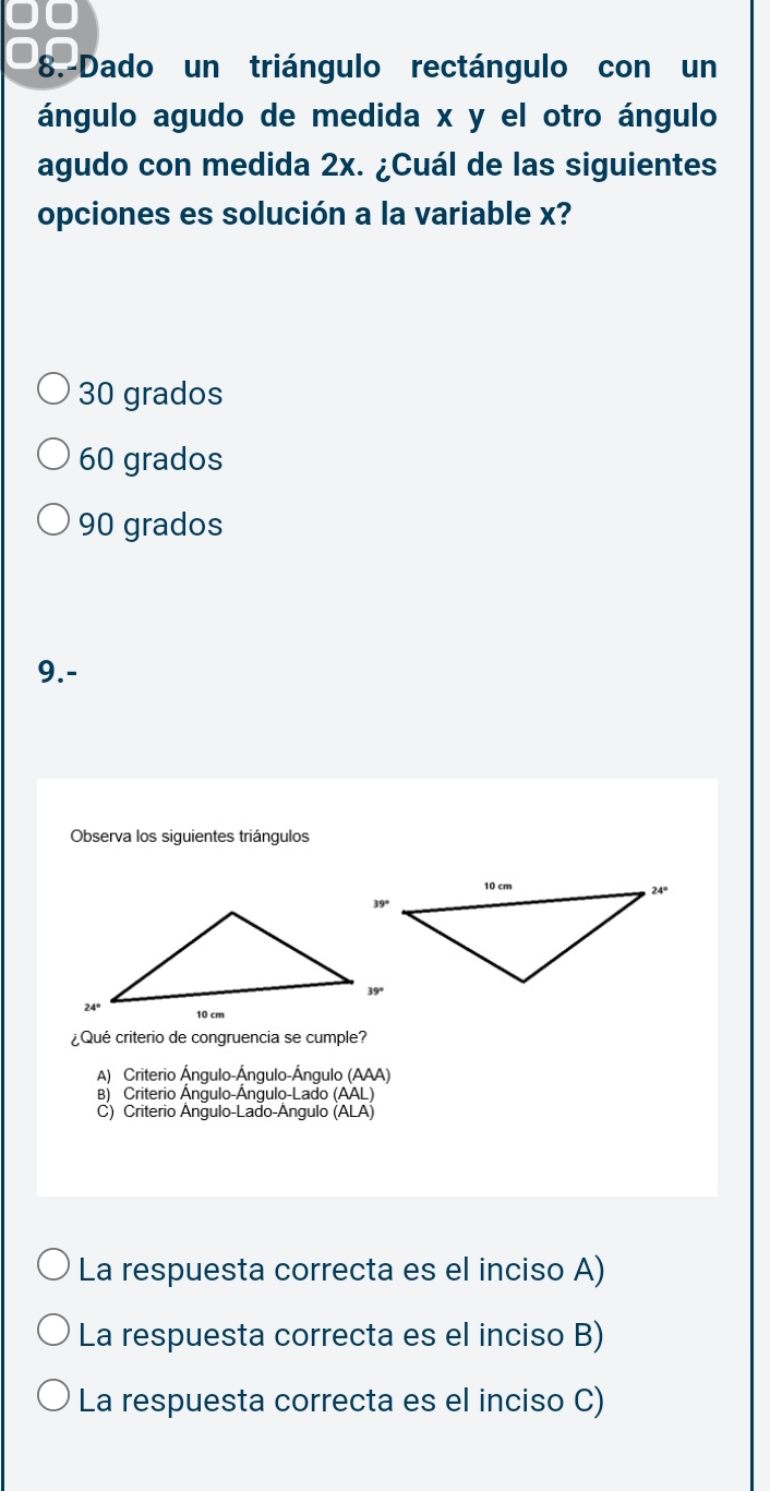 0O
8.-Dado un triángulo rectángulo con un
ángulo agudo de medida x y el otro ángulo
agudo con medida 2x. ¿Cuál de las siguientes
opciones es solución a la variable x?
30 grados
60 grados
90 grados
9.-
Observa los siguientes triángulos
¿Qué criterio de congruencia se cumple?
A) Criterio Ángulo-Ángulo-Ángulo (AAA)
B) Criterio Ángulo-Ángulo-Lado (AAL)
C) Criterio Ângulo-Lado-Ângulo (ALA)
La respuesta correcta es el inciso A)
La respuesta correcta es el inciso B)
La respuesta correcta es el inciso C)