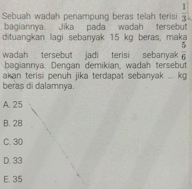 Sebuah wadah penampung beras telah terisi  1/3 
bagiannya. Jika pada wadah tersebut
dituangkan lagi sebanyak 15 kg beras, maka
wadah tersebut jadi terisi sebanyak  5/6 
bagiannya. Dengan demikian, wadah tersebut
akan terisi penuh jika terdapat sebanyak ... kg
beras di dalamnya.
A. 25
B. 28
C. 30
D. 33
E. 35