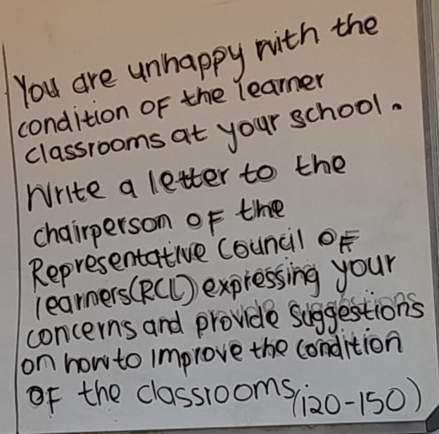 You are unhappy with the 
condition of the learner 
classrooms at your school. 
Write a letter to the 
chairperson of the 
Representative Council oF 
learners (RCC) expressing your 
concerns and provide suggestions 
on how to improve the condition 
of the classrooms(zo-150)