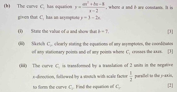 The curve C_1 has equation y= (ax^2+bx-8)/x-2  , where a and b are constants. It is 
given that C_1 has an asymptote y=3-2x. 
(i) State the value of a and show that b=7. [3] 
(ii) Sketch C_1 , clearly stating the equations of any asymptotes, the coordinates 
of any stationary points and of any points where C_1 crosses the axes. [3] 
(iii) The curve C_1 is transformed by a translation of 2 units in the negative
x -direction, followed by a stretch with scale factor  1/2  p^(33) rallel to the y-axis, 
to form the curve C_2. Find the equation of C_2. [2]