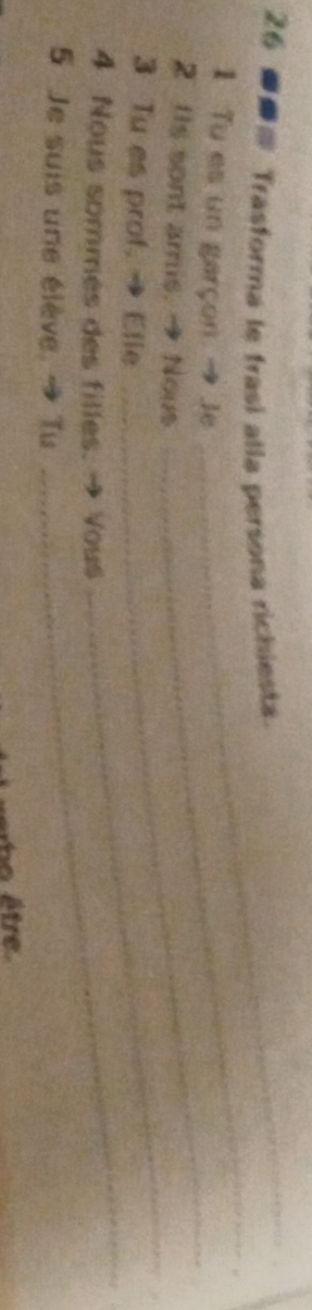 26 ● Trasforma le frasi alla persona richiesta 
_ 
_ 
1 Tu es un garçon. → Je 
_ 
2 IIs sont amis. → Nous 
_ 
_ 
3 Tu es prof. → Elie 
4 Nous sommes des filles. → Vous 
5 Je suis une élève, → Tu