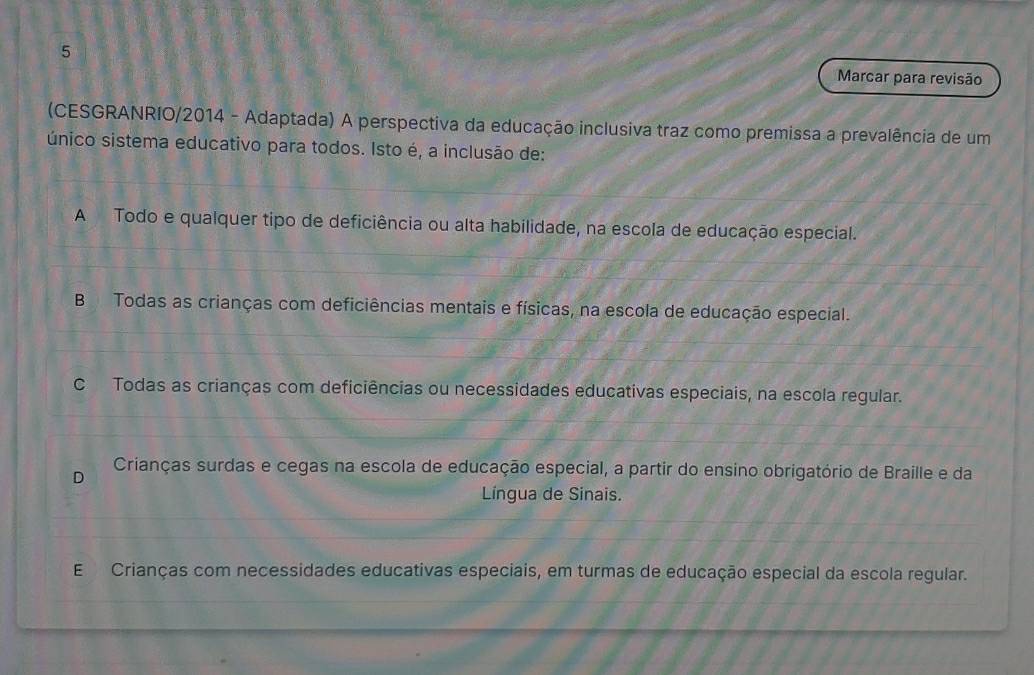 Marcar para revisão
(CESGRANRIO/2014 - Adaptada) A perspectiva da educação inclusiva traz como premissa a prevalência de um
único sistema educativo para todos. Isto é, a inclusão de:
A Todo e qualquer tipo de deficiência ou alta habilidade, na escola de educação especial.
B Todas as crianças com deficiências mentais e físicas, na escola de educação especial.
C Todas as crianças com deficiências ou necessidades educativas especiais, na escola regular.
D Crianças surdas e cegas na escola de educação especial, a partir do ensino obrigatório de Braille e da
Língua de Sinais.
E Crianças com necessidades educativas especiais, em turmas de educação especial da escola regular.