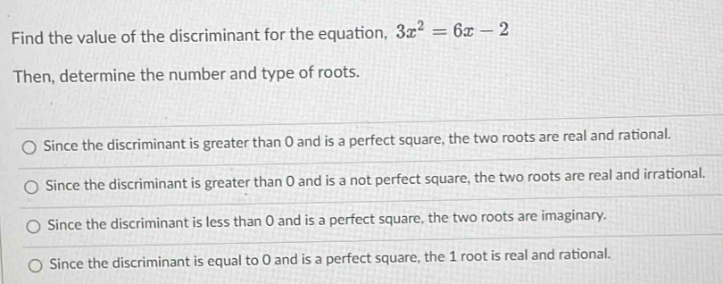 Find the value of the discriminant for the equation, 3x^2=6x-2
Then, determine the number and type of roots.
Since the discriminant is greater than 0 and is a perfect square, the two roots are real and rational.
Since the discriminant is greater than 0 and is a not perfect square, the two roots are real and irrational.
Since the discriminant is less than 0 and is a perfect square, the two roots are imaginary.
Since the discriminant is equal to 0 and is a perfect square, the 1 root is real and rational.