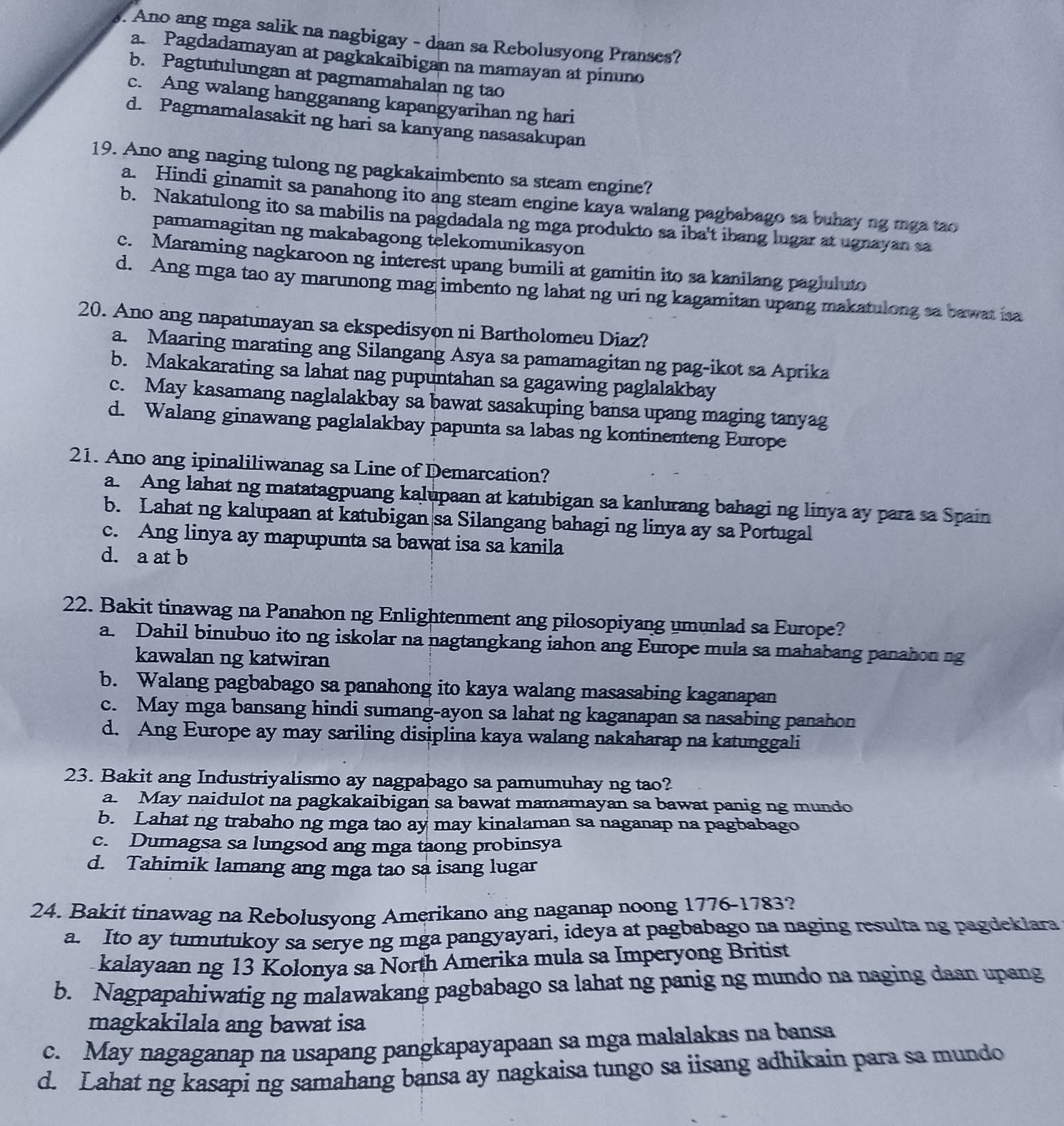 Ano ang mga salik na nagbigay - daan sa Rebolusyong Pranses?
a. Pagdadamayan at pagkakaibigan na mamayan at pinuno
b. Pagtutulungan at pagmamahalan ng tao
c. Ang walang hangganang kapangyarihan ng hari
d. Pagmamalasakit ng hari sa kanyang nasasakupan
19. Ano ang naging tulong ng pagkakaimbento sa steam engine?
a. Hindi ginamit sa panahong ito ang steam engine kaya walang pagbabago sa buhay ng mga tao
b. Nakatulong ito sa mabilis na pagdadala ng mga produkto sa iba't ibang lugar at ugnayan sa
pamamagitan ng makabagong telekomunikasyon
c. Maraming nagkaroon ng interest upang bumili at gamitin ito sa kanilang pagluluto
d. Ang mga tao ay marunong mag imbento ng lahat ng uri ng kagamitan upang makatulong sa bawat isa
20. Ano ang napatunayan sa ekspedisyon ni Bartholomeu Diaz?
a. Maaring marating ang Silangang Asya sa pamamagitan ng pag-ikot sa Aprika
b. Makakarating sa lahat nag pupuntahan sa gagawing paglalakbay
c. May kasamang naglalakbay sa bawat sasakuping bansa upang maging tanyag
d. Walang ginawang paglalakbay papunta sa labas ng kontinenteng Europe
21. Ano ang ipinaliliwanag sa Line of Demarcation?
a. Ang lahat ng matatagpuang kalupaan at katubigan sa kanlurang bahagi ng linya ay para sa Spain
b. Lahat ng kalupaan at katubigan sa Silangang bahagi ng linya ay sa Portugal
c. Ang linya ay mapupunta sa bawat isa sa kanila
d. a at b
22. Bakit tinawag na Panahon ng Enlightenment ang pilosopiyang umunlad sa Europe?
a. Dahil binubuo ito ng iskolar na nagtangkang iahon ang Europe mula sa mahabang panahon ng
kawalan ng katwiran
b. Walang pagbabago sa panahong ito kaya walang masasabing kaganapan
c. May mga bansang hindi sumang-ayon sa lahat ng kaganapan sa nasabing panahon
d. Ang Europe ay may sariling disiplina kaya walang nakaharap na katunggali
23. Bakit ang Industriyalismo ay nagpabago sa pamumuhay ng tao?
a. May naidulot na pagkakaibigan sa bawat mamamayan sa bawat panig ng mundo
b. Lahat ng trabaho ng mga tao ay may kinalaman sa naganap na pagbabago
c. Dumagsa sa lungsod ang mga taong probinsya
d. Tahimik lamang ang mga tao sa isang lugar
24. Bakit tinawag na Rebolusyong Amerikano ang naganap noong 1776-1783?
a. Ito ay tumutukoy sa serye ng mga pangyayari, ideya at pagbabago na naging resulta ng pagdeklara
kalayaan ng 13 Kolonya sa North Amerika mula sa Imperyong Britist
b. Nagpapahiwatig ng malawakang pagbabago sa lahat ng panig ng mundo na naging daan upang
magkakilala ang bawat isa
c. May nagaganap na usapang pangkapayapaan sa mga malalakas na bansa
d. Lahat ng kasapi ng samahang bansa ay nagkaisa tungo sa iisang adhikain para sa mundo