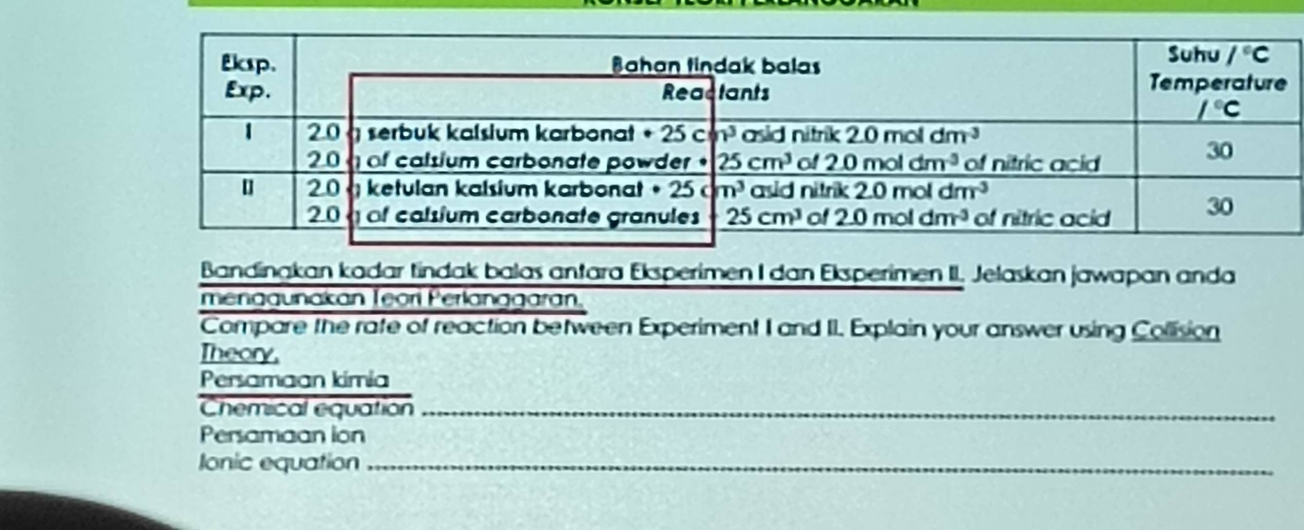 Bandingkan kadar tindak balas antara Eksperimen I dan Eksperimen II. Jelaskan jawapan anda
menagunakan Teorí Perlanagaran.
Compare the rafe of reaction between Experiment I and II. Explain your answer using Collision
Theory.
Persamaan kimia
Chemical equation_
Persamaan ion
Ionic equation_