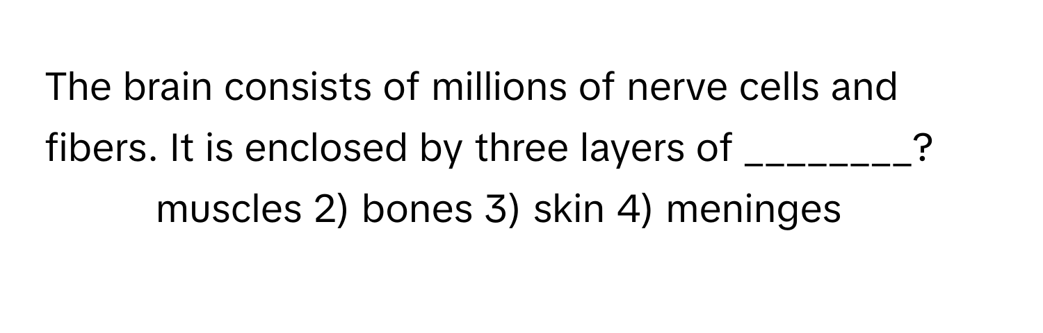 The brain consists of millions of nerve cells and fibers. It is enclosed by three layers of ________?

1) muscles 2) bones 3) skin 4) meninges