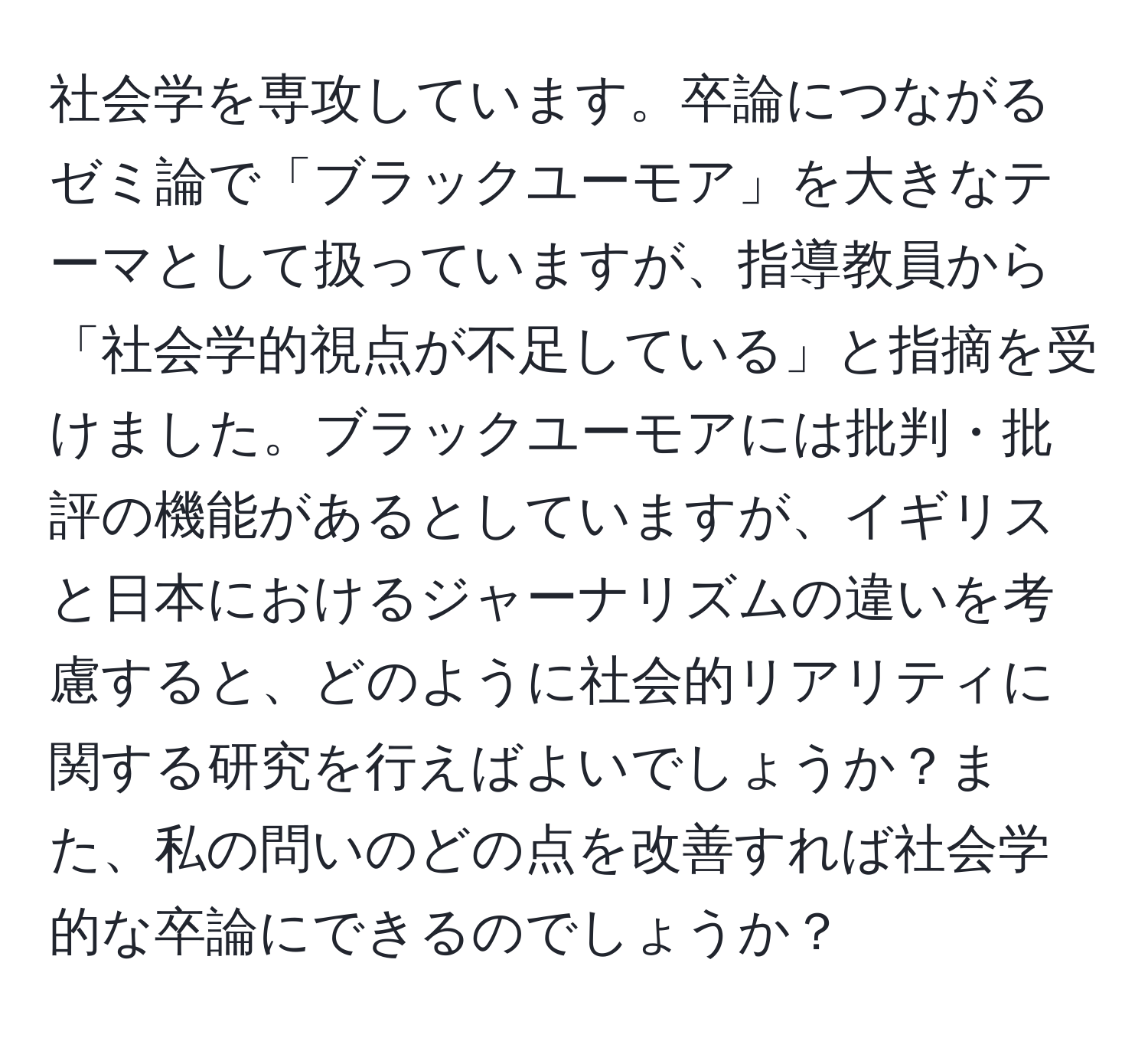 社会学を専攻しています。卒論につながるゼミ論で「ブラックユーモア」を大きなテーマとして扱っていますが、指導教員から「社会学的視点が不足している」と指摘を受けました。ブラックユーモアには批判・批評の機能があるとしていますが、イギリスと日本におけるジャーナリズムの違いを考慮すると、どのように社会的リアリティに関する研究を行えばよいでしょうか？また、私の問いのどの点を改善すれば社会学的な卒論にできるのでしょうか？