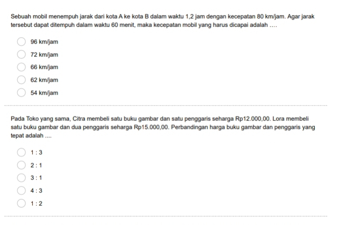 Sebuah mobil menempuh jarak dari kota A ke kota B dalam waktu 1,2 jam dengan kecepatan 80 km/jam. Agar jarak
tersebut dapat ditempuh dalam waktu 60 menit, maka kecepatan mobil yang harus dicapai adalah ...
96 km/jam
72 km/jam
66 km/jam
62 km/jam
54 km/jam
Pada Toko yang sama, Citra membeli satu buku gambar dan satu penggaris seharga Rp12.000,00. Lora membeli
satu buku gambar dan dua penggaris seharga Rp15.000,00. Perbandingan harga buku gambar dan penggaris yang
tepat adalah ....
1:3
2:1
3:1
4:3
1:2