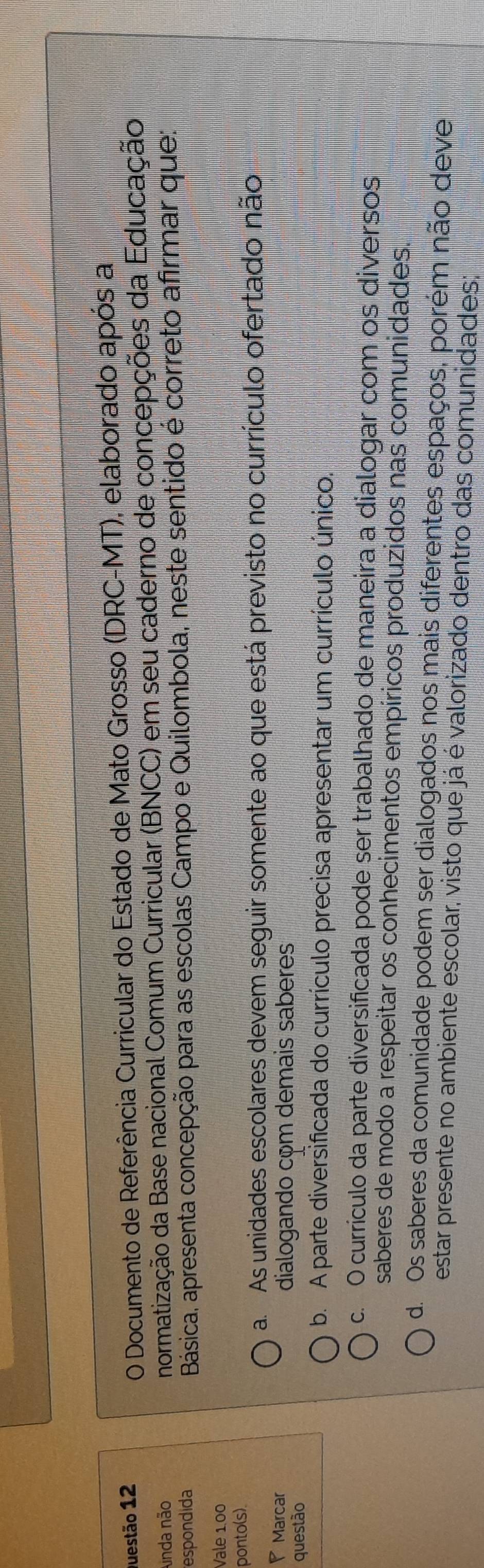 Documento de Referência Curricular do Estado de Mato Grosso (DRC-MT), elaborado após a
Ainda não normatização da Base nacional Comum Curricular (BNCC) em seu caderno de concepções da Educação
espondida
Básica, apresenta concepção para as escolas Campo e Quilombola, neste sentido é correto afirmar que:
Vale 1.00
ponto(s)
a. As unidades escolares devem seguir somente ao que está previsto no currículo ofertado não
Marcar dialogando com demais saberes
questão
b. A parte diversificada do currículo precisa apresentar um currículo único
c. O currículo da parte diversificada pode ser trabalhado de maneira a dialogar com os diversos
saberes de modo a respeitar os conhecimentos empíricos produzidos nas comunidades.
d. Os saberes da comunidade podem ser dialogados nos mais diferentes espaços, porém não deve
estar presente no ambiente escolar, visto que já é valorizado dentro das comunidades;