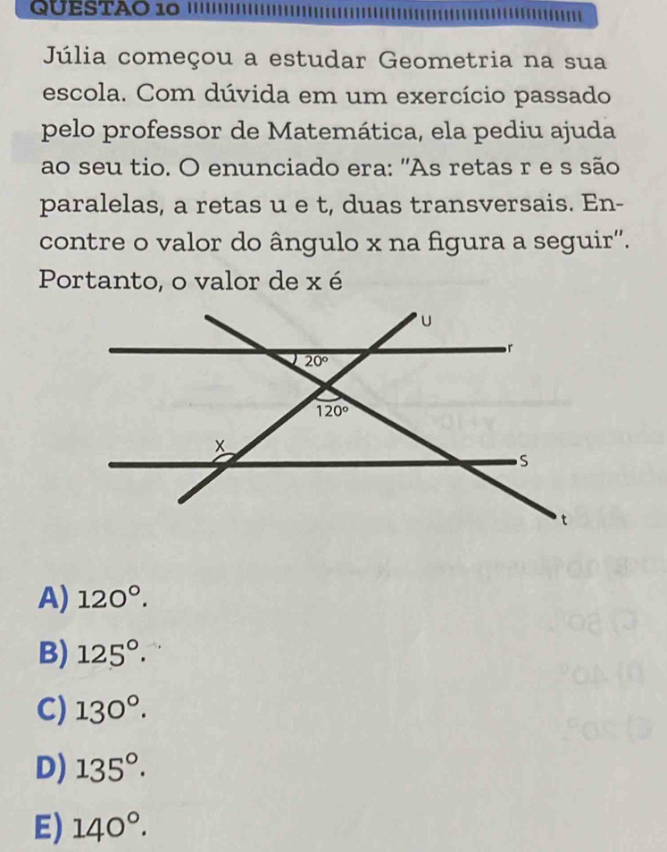 QUESTAO 10
Júlia começou a estudar Geometria na sua
escola. Com dúvida em um exercício passado
pelo professor de Matemática, ela pediu ajuda
ao seu tio. O enunciado era: 'As retas r e s são
paralelas, a retas u e t, duas transversais. En-
contre o valor do ângulo x na figura a seguir''.
Portanto, o valor de x é
A) 120°.
B) 125°.
C) 130°.
D) 135°.
E) 140°.