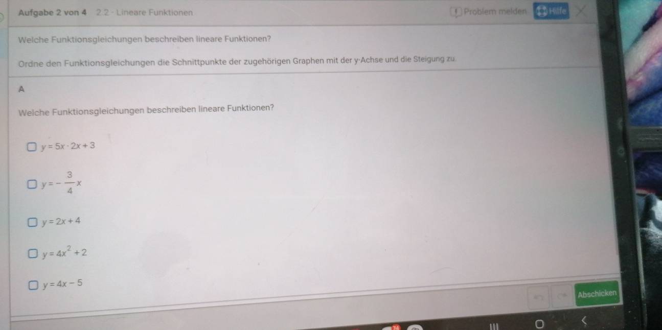 Aufgabe 2 von 4 2.2 - Lineare Funktionen € Problem melden ⑬ Hilfe
Welche Funktionsgleichungen beschreiben lineare Funktionen?
Ordne den Funktionsgleichungen die Schnittpunkte der zugehörigen Graphen mit der y -Achse und die Steigung zu.
A
Welche Funktionsgleichungen beschreiben lineare Funktionen?
y=5x· 2x+3
y=- 3/4 x
y=2x+4
y=4x^2+2
y=4x-5
Abschicken