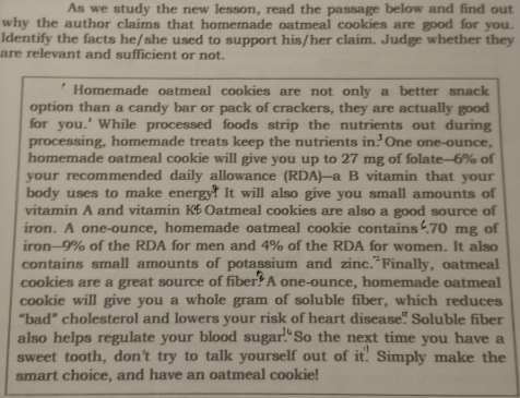 As we study the new lesson, read the passage below and find out 
why the author claims that homemade oatmeal cookies are good for you. 
Identify the facts he/she used to support his/her claim. Judge whether they 
are relevant and sufficient or not. 
' Homemade oatmeal cookies are not only a better snack 
option than a candy bar or pack of crackers, they are actually good 
for you.' While processed foods strip the nutrients out during 
processing, homemade treats keep the nutrients in.' One one-ounce, 
homemade oatmeal cookie will give you up to 27 mg of folate- 6% of 
your recommended daily allowance (RDA)—a B vitamin that your 
body uses to make energy? It will also give you small amounts of 
vitamin A and vitamin K5 Oatmeal cookies are also a good source of 
iron. A one-ounce, homemade oatmeal cookie contains . 70 mg of 
iron- 9% of the RDA for men and 4% of the RDA for women. It also 
contains small amounts of potassium and zinc."Finally, oatmeal 
cookies are a great source of fiber? A one-ounce, homemade oatmeal 
cookie will give you a whole gram of soluble fiber, which reduces 
“bad” cholesterol and lowers your risk of heart disease? Soluble fiber 
also helps regulate your blood sugar."So the next time you have a 
sweet tooth, don't try to talk yourself out of it. Simply make the 
smart choice, and have an oatmeal cookie!