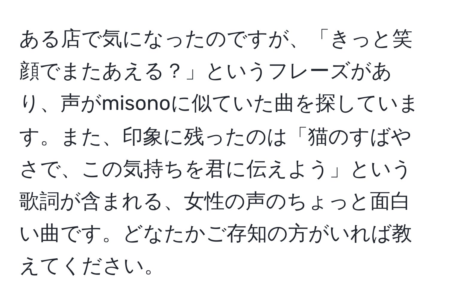 ある店で気になったのですが、「きっと笑顔でまたあえる？」というフレーズがあり、声がmisonoに似ていた曲を探しています。また、印象に残ったのは「猫のすばやさで、この気持ちを君に伝えよう」という歌詞が含まれる、女性の声のちょっと面白い曲です。どなたかご存知の方がいれば教えてください。