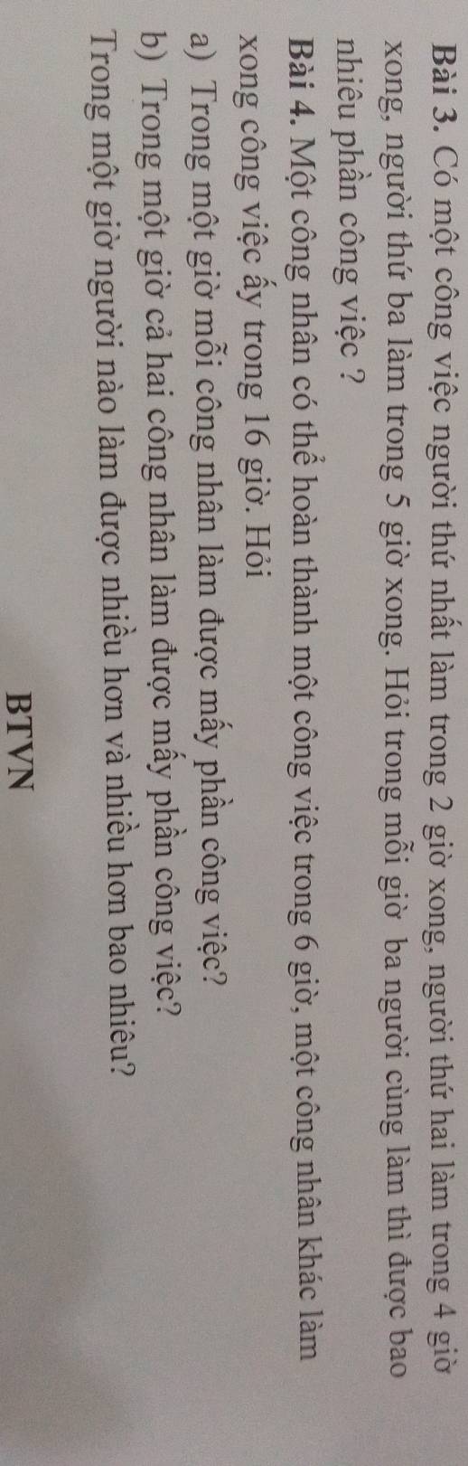 Có một công việc người thứ nhất làm trong 2 giờ xong, người thứ hai làm trong 4 giời 
xong, người thứ ba làm trong 5 giờ xong. Hỏi trong mỗi giờ ba người cùng làm thì được bao 
nhiêu phần công việc ? 
Bài 4. Một công nhân có thể hoàn thành một công việc trong 6 giờ, một công nhân khác làm 
xong công việc ấy trong 16 giờ. Hỏi 
a) Trong một giờ mỗi công nhân làm được mấy phần công việc? 
b) Trong một giờ cả hai công nhân làm được mấy phần công việc? 
Trong một giờ người nào làm được nhiều hơn và nhiều hơn bao nhiêu? 
BTVN