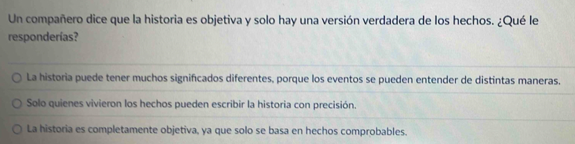 Un compañero dice que la historia es objetiva y solo hay una versión verdadera de los hechos. ¿Qué le
responderías?
La historia puede tener muchos significados diferentes, porque los eventos se pueden entender de distintas maneras.
Solo quienes vivieron los hechos pueden escribir la historia con precisión.
La historia es completamente objetiva, ya que solo se basa en hechos comprobables.