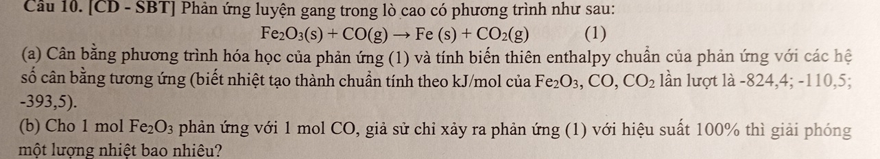 [CD - SBT] Phản ứng luyện gang trong lò cao có phương trình như sau:
Fe_2O_3(s)+CO(g)to Fe(s)+CO_2(g) (1) 
(a) Cân bằng phương trình hóa học của phản ứng (1) và tính biến thiên enthalpy chuẩn của phản ứng với các hệ 
số cân bằng tương ứng (biết nhiệt tạo thành chuẩn tính theo kJ/mol của Fe_2O_3, CO, CO_2 lần lượt là -824, 4; -110, 5;
-393,5). 
(b) Cho 1 mol Fe_2O_3 phản ứng với 1 mol CO, giả sử chỉ xảy ra phản ứng (1) với hiệu suất 100% thì giải phóng 
một lượng nhiệt bao nhiêu?