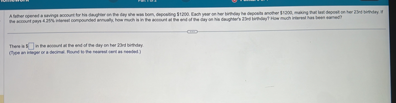 A father opened a savings account for his daughter on the day she was born, depositing $1200. Each year on her birthday he deposits another $1200, making that last deposit on her 23rd birthday. If 
the account pays 4.25% interest compounded annually, how much is in the account at the end of the day on his daughter's 23rd birthday? How much interest has been earned? 
There is $ □ in the account at the end of the day on her 23rd birthday. 
(Type an integer or a decimal. Round to the nearest cent as needed.)