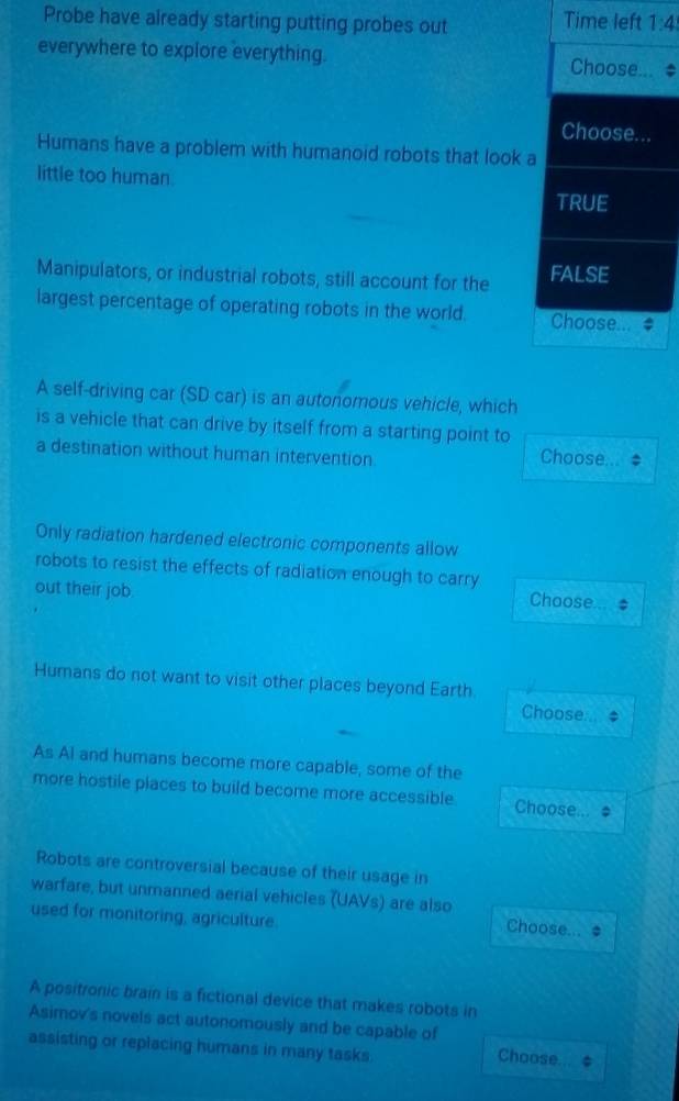 Probe have already starting putting probes out Time left 1:4
everywhere to explore everything. Choose... *
Choose...
Humans have a problem with humanoid robots that look a
little too human.
TRUE
Manipulators, or industrial robots, still account for the FALSE
largest percentage of operating robots in the world. Choose...
A self-driving car (SD car) is an autonomous vehicle, which
is a vehicle that can drive by itself from a starting point to
a destination without human intervention Choose...
Only radiation hardened electronic components allow
robots to resist the effects of radiation enough to carry Choose #
out their job.
Humans do not want to visit other places beyond Earth Choose...
As Ai and humans become more capable, some of the
more hostile places to build become more accessible Choose...
Robots are controversial because of their usage in
warfare, but unmanned aerial vehicles (UAVs) are also
used for monitoring, agriculture.
Choose... *
A positronic brain is a fictional device that makes robots in
Asimov's novels act autonomously and be capable of
assisting or replacing humans in many tasks.
Choose.