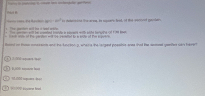 bancy to sashiing to cretel teo destarglulter gairdere 
Piot B
Naily caes the funallion b(n)=6n^2 to determime the area, in square feell, of the second garden.
The gaden will be i feat wide .
* The gerden will be created inside a square with side langths of 100 feel.
* Wath alite of the garden will be paraltet to a side of the square.
fered on these constaints and the function g, what is the largest possible area that the second garden can have?
2,000 equare feot
é ). 0,500 square feet
0 》 10,000 square feet
) 50,000 squara feot