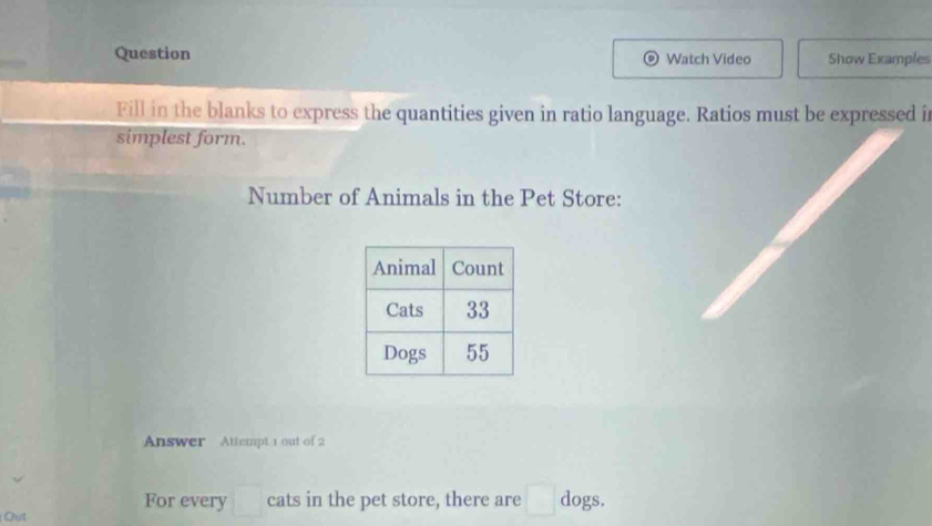 Question Watch Video Show Examples 
Fill in the blanks to express the quantities given in ratio language. Ratios must be expressed i 
simplest form. 
Number of Animals in the Pet Store: 
Answer Attempt 1 out of 2 
For every □ cats in the pet store, there are □ dogs. 
Out