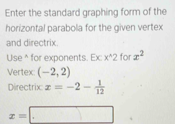 Enter the standard graphing form of the 
horizontal parabola for the given vertex 
and directrix. 
Use^(for exponents. Ex: x^wedge)2 for x^2
Vertex: (-2,2)
Directrix: x=-2- 1/12 
x=□