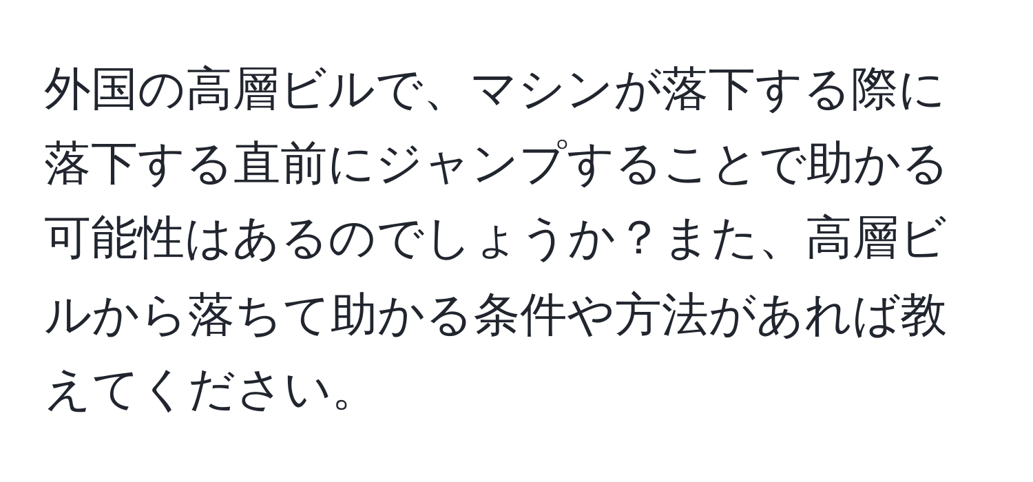 外国の高層ビルで、マシンが落下する際に落下する直前にジャンプすることで助かる可能性はあるのでしょうか？また、高層ビルから落ちて助かる条件や方法があれば教えてください。