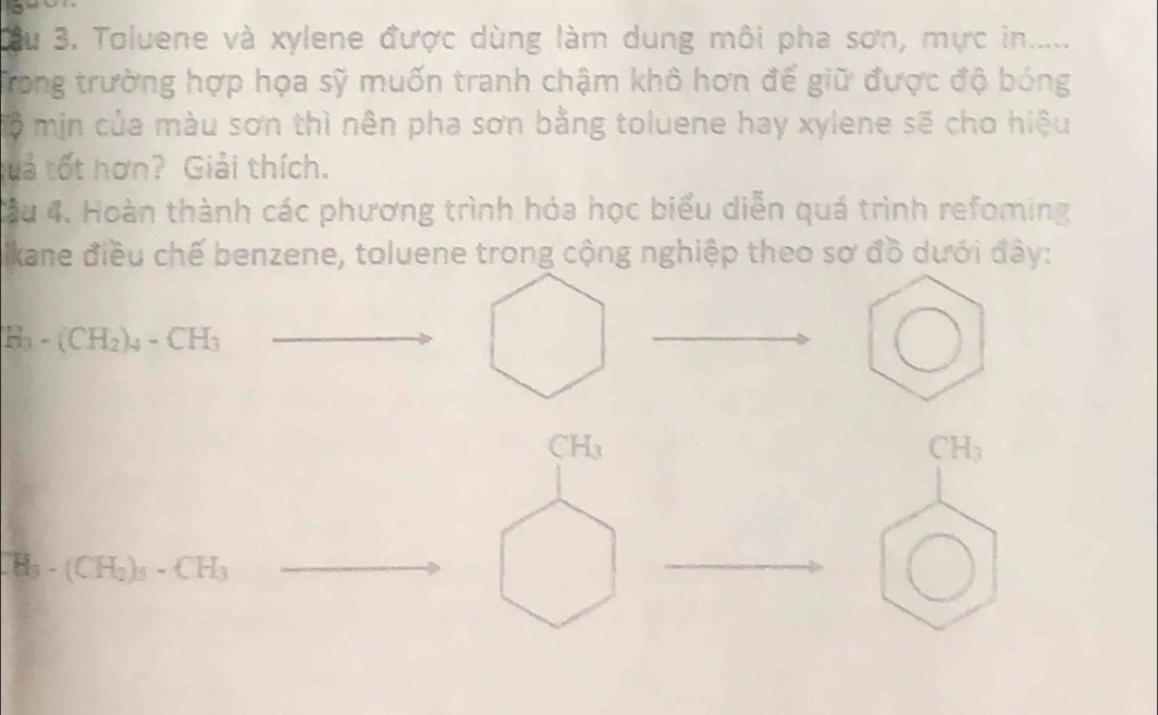 Xu 3. Toluene và xylene được dùng làm dung môi pha sơn, mực in..... 
Trong trường hợp họa sỹ muốn tranh chậm khô hơn để giữ được độ bóng 
mộ min của màu sơn thì nên pha sơn bằng toluene hay xylene sẽ cho hiệu 
tuả tốt hơn? Giải thích. 
ầu 4. Hoàn thành các phương trình hóa học biểu diễn quá trình refoming 
Ikane điều chế benzene, toluene trong cộng nghiệp theo sơ đồ dưới đây:
H_3-(CH_2)_4-CH_3
CH_3
CH_3
CH_3-(CH_2)_5-CH_3
_