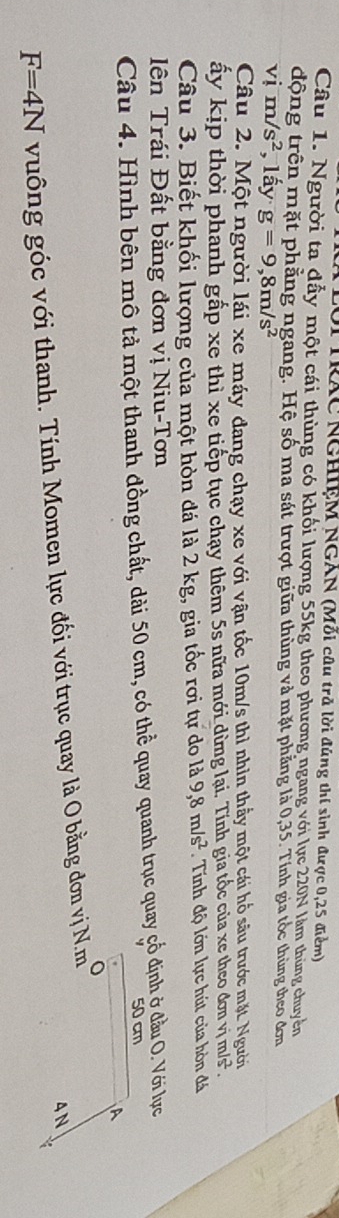 TRAC NGHIệM NGAN (Mỗi câu trã lời đúng thí sinh được 0, 25 điểm) 
Câu 1. Người ta đẫy một cái thùng có khối lượng 55kg theo phương ngang với lực 220N làm thủng chuyền 
động trên mặt phẳng ngang. Hệ số ma sát trượt giữa thủng và mặt phẳng là 0, 35. Tính gia tốc thùng theo đơn 
sqrt() m/s^2 , lấy g=9,8m/s^2

Câu 2. Một người lái xe máy đang chạy xe với vận tốc 10m/s thì nhìn thầy một cái hổ sâu trước mặt. Người 
ây kịp thời phanh gấp xe thì xe tiếp tục chạy thêm 5s nữa mới dừng lại. Tính gia tốc của xe theo đơn vị m/s². 
Câu 3. Biết khối lượng của một hòn đá là 2 kg, gia tốc rơi tự do là 9, 8m/s^2 Tính độ lớn lực hút của hòn đá 
ên Trái Đất bằng đơn vị Niu-Tơn 
Câu 4. Hình bên mô tả một thanh đồng chất, dài 50 cm, có thể quay quanh trục quay gổ định ở đầu O. Với lực
50 cm
A 
o
4N
F=4N vuống góc với thanh. Tính Momen lực đối với trục quay là O bằng đơn vị N.m