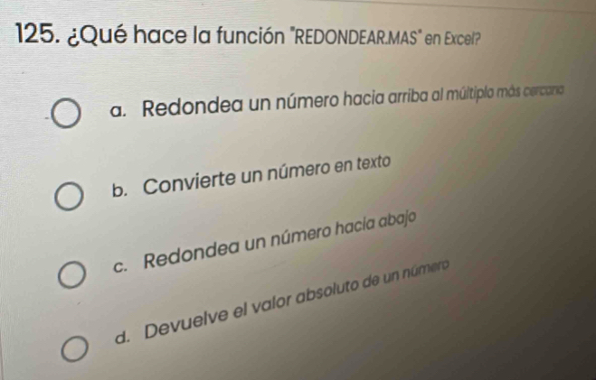 ¿Qué hace la función "REDONDEAR.MAS" en Excel"
a. Redondea un número hacia arriba al múltiplo más cercano
b. Convierte un número en texto
c. Redondea un número hacía abajo
d. Devuelve el valor absoluto de un número