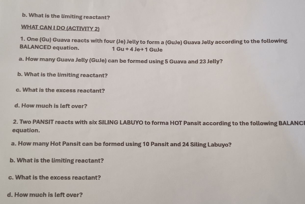 What is the limiting reactant? 
WHAT CAN I DO (ACTIVITY 2) 
1. One (Gu) Guava reacts with four (Je) Jelly to form a (GuJe) Guava Jelly according to the following 
BALANCED equation.
1Gu+4Jeto 1GuJe
a. How many Guava Jelly (GuJe) can be formed using 5 Guava and 23 Jelly? 
b. What is the limiting reactant? 
c. What is the excess reactant? 
d. How much is left over? 
2. Two PANSIT reacts with six SILING LABUYO to forma HOT Pansit according to the following BALANCI 
equation. 
a. How many Hot Pansit can be formed using 10 Pansit and 24 Siling Labuyo? 
b. What is the limiting reactant? 
c. What is the excess reactant? 
d. How much is left over?